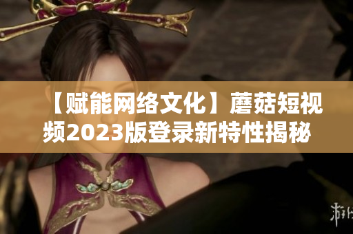 【赋能网络文化】蘑菇短视频2023版登录新特性揭秘，体验更畅快！