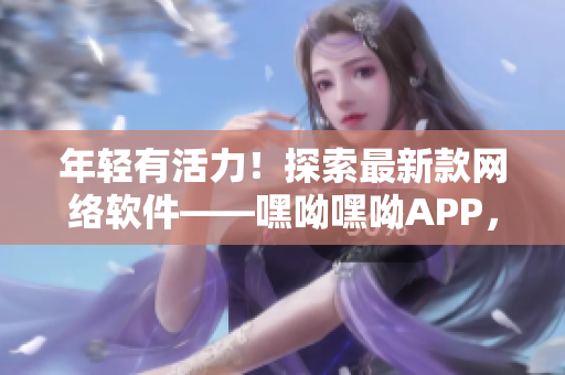 年轻有活力！探索最新款网络软件——嘿呦嘿呦APP，让你畅享青春之美！