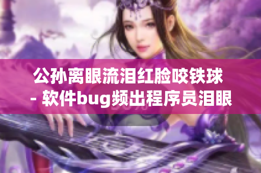 公孙离眼流泪红脸咬铁球 - 软件bug频出程序员泪眼红脸难解难题