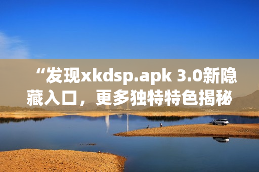 “发现xkdsp.apk 3.0新隐藏入口，更多独特特色揭秘”