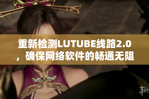 重新检测LUTUBE线路2.0，确保网络软件的畅通无阻