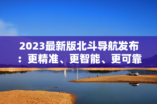 2023最新版北斗导航发布：更精准、更智能、更可靠