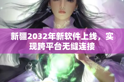 新疆2032年新软件上线，实现跨平台无缝连接