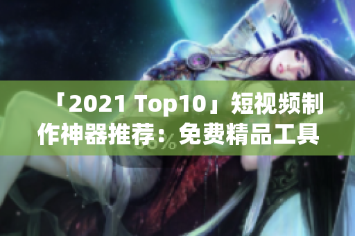 「2021 Top10」短视频制作神器推荐：免费精品工具盘点