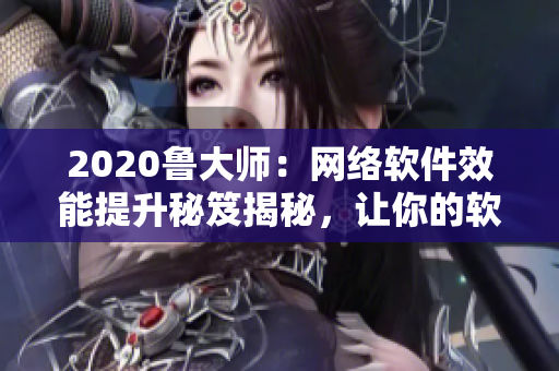 2020鲁大师：网络软件效能提升秘笈揭秘，让你的软件跑得更快！