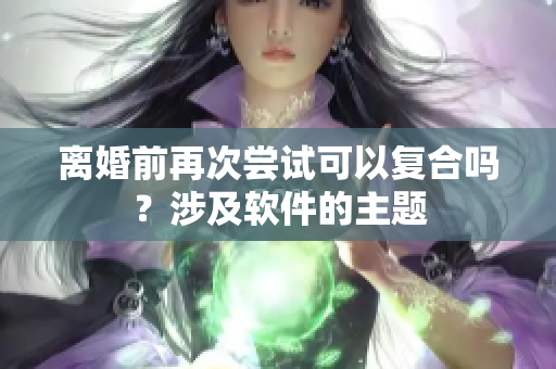 离婚前再次尝试可以复合吗？涉及软件的主题