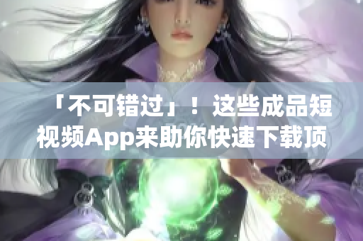 「不可错过」！这些成品短视频App来助你快速下载顶尖热门短片！