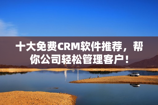 十大免费CRM软件推荐，帮你公司轻松管理客户！