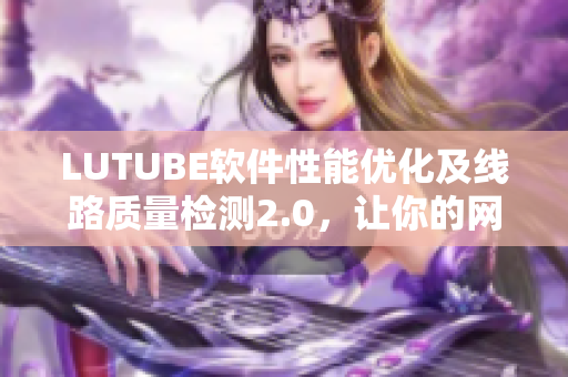 LUTUBE软件性能优化及线路质量检测2.0，让你的网络软件更流畅更可靠！