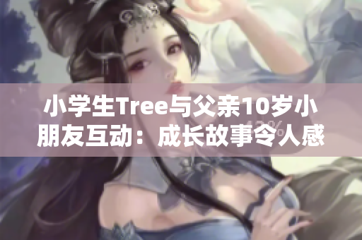 小学生Tree与父亲10岁小朋友互动：成长故事令人感动