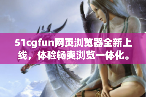 51cgfun网页浏览器全新上线，体验畅爽浏览一体化。