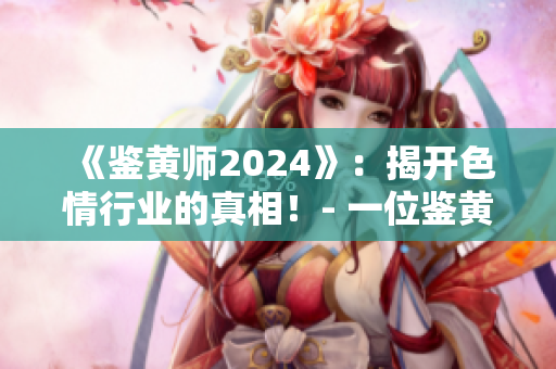 《鉴黄师2024》：揭开色情行业的真相！- 一位鉴黄师的视角