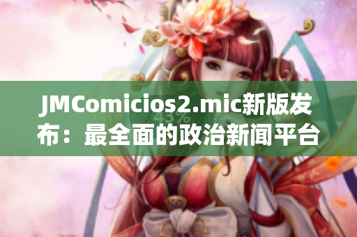 JMComicios2.mic新版发布：最全面的政治新闻平台