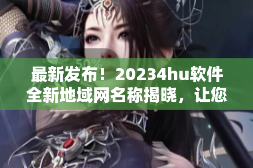 最新发布！20234hu软件全新地域网名称揭晓，让您更畅享高效网络使用