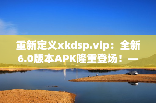 重新定义xkdsp.vip：全新6.0版本APK隆重登场！——专注于网络软件的卓越编辑。