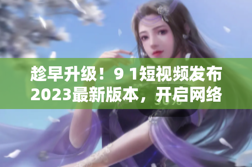 趁早升级！9 1短视频发布2023最新版本，开启网络软件新革命