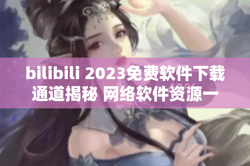 bilibili 2023免费软件下载通道揭秘 网络软件资源一网打尽