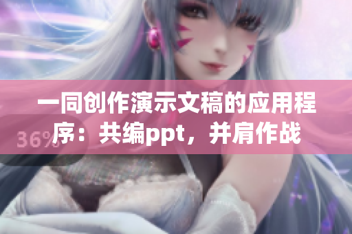 一同创作演示文稿的应用程序：共编ppt，并肩作战