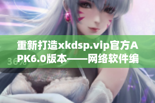 重新打造xkdsp.vip官方APK6.0版本——网络软件编辑最新推荐！