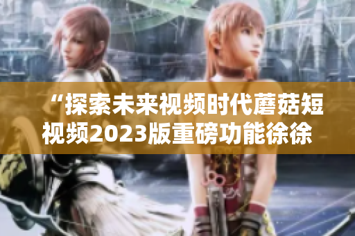 “探索未来视频时代蘑菇短视频2023版重磅功能徐徐展开”