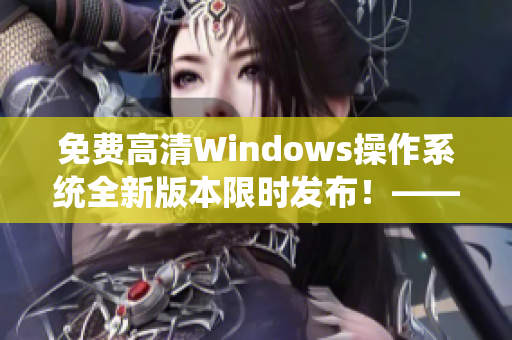 免费高清Windows操作系统全新版本限时发布！——一个编辑的软件测评