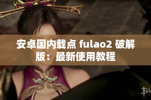 安卓国内载点 fulao2 破解版：最新使用教程