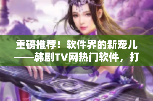 重磅推荐！软件界的新宠儿——韩剧TV网热门软件，打造精品观影享受！