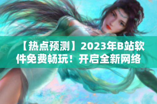 【热点预测】2023年B站软件免费畅玩！开启全新网络世界【行业前沿】