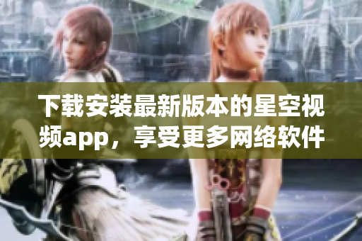 下载安装最新版本的星空视频app，享受更多网络软件的乐趣