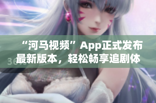 “河马视频”App正式发布最新版本，轻松畅享追剧体验