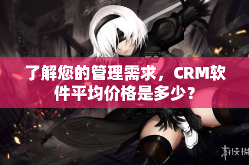 了解您的管理需求，CRM软件平均价格是多少？