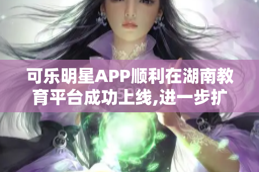 可乐明星APP顺利在湖南教育平台成功上线,进一步扩大了在软件市场的影响