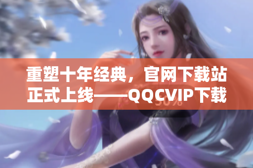 重塑十年经典，官网下载站正式上线——QQCVIP下载站