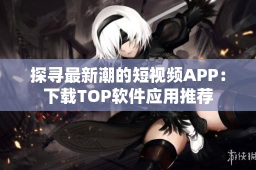 探寻最新潮的短视频APP：下载TOP软件应用推荐