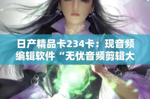 日产精品卡234卡：现音频编辑软件“无忧音频剪辑大师”免费获取