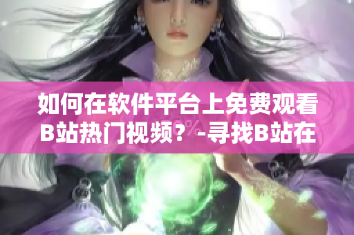 如何在软件平台上免费观看B站热门视频？-寻找B站在线观看人数的方法