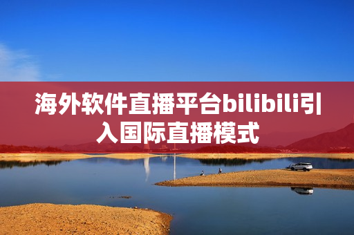 海外软件直播平台bilibili引入国际直播模式