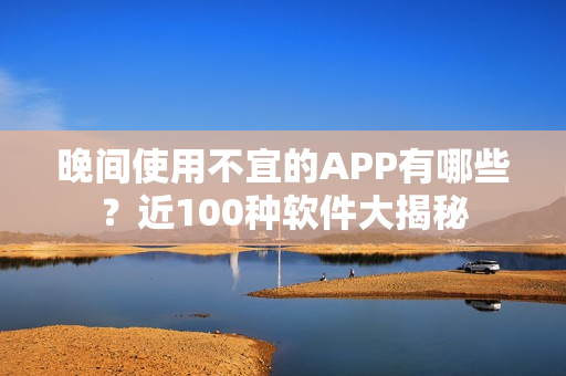 晚间使用不宜的APP有哪些？近100种软件大揭秘