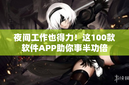 夜间工作也得力！这100款软件APP助你事半功倍