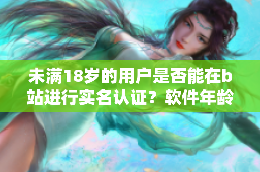 未满18岁的用户是否能在b站进行实名认证？软件年龄限制解析