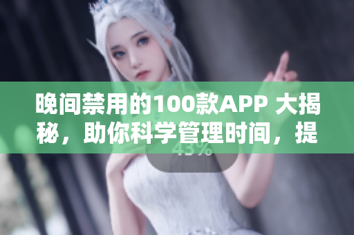 晚间禁用的100款APP 大揭秘，助你科学管理时间，提高工作效率