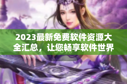 2023最新免费软件资源大全汇总，让您畅享软件世界，一网打尽