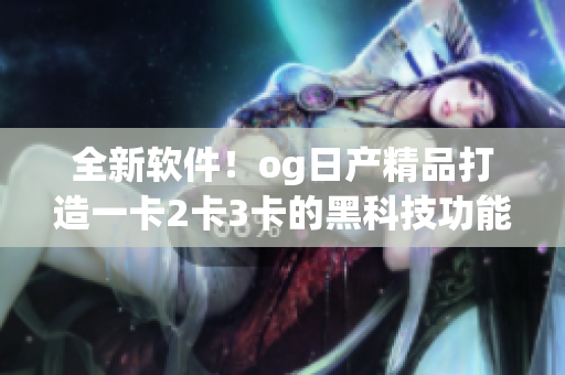 全新软件！og日产精品打造一卡2卡3卡的黑科技功能