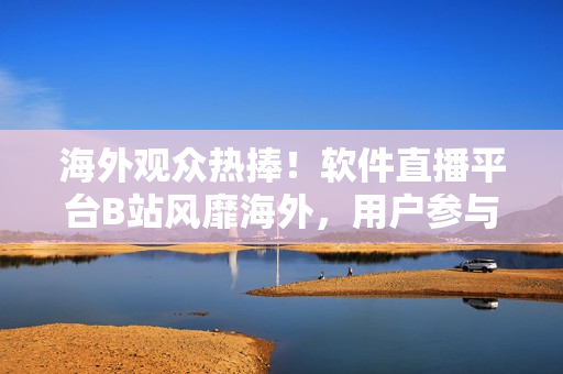 海外观众热捧！软件直播平台B站风靡海外，用户参与度飙升