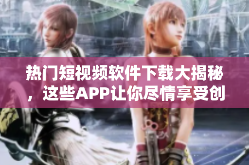 热门短视频软件下载大揭秘，这些APP让你尽情享受创意视频创作