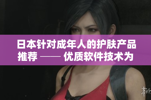 日本针对成年人的护肤产品推荐 ── 优质软件技术为您打造青春肌肤