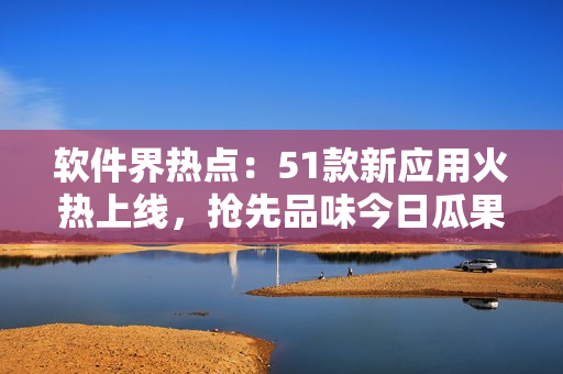 软件界热点：51款新应用火热上线，抢先品味今日瓜果