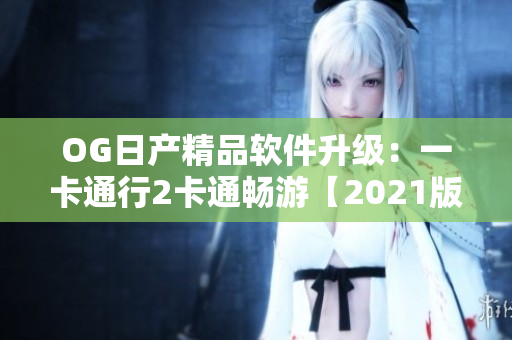 OG日产精品软件升级：一卡通行2卡通畅游【2021版】