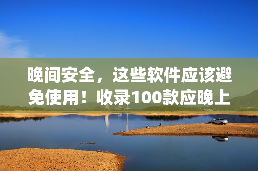 晚间安全，这些软件应该避免使用！收录100款应晚上禁用的app清单