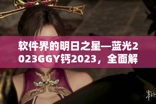 软件界的明日之星—蓝光2023GGY钙2023，全面解锁创新科技！